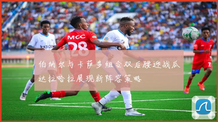 伯纳尔与卡萨多组合双后腰迎战瓜达拉哈拉展现新阵容策略