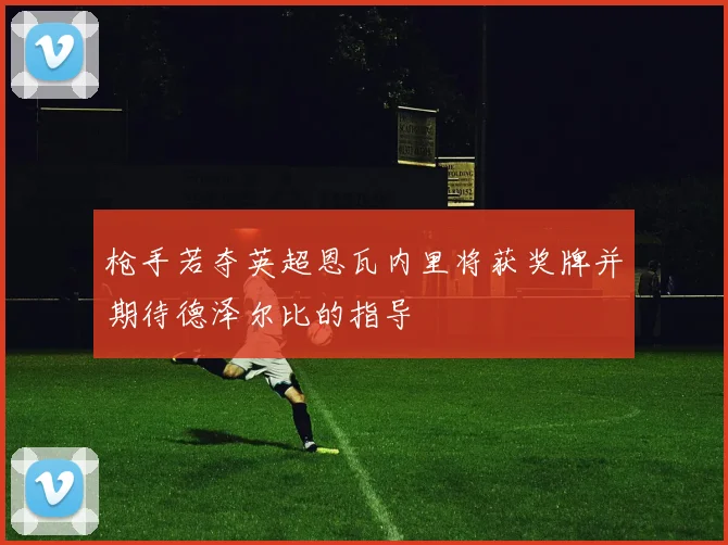 枪手若夺英超恩瓦内里将获奖牌并期待德泽尔比的指导