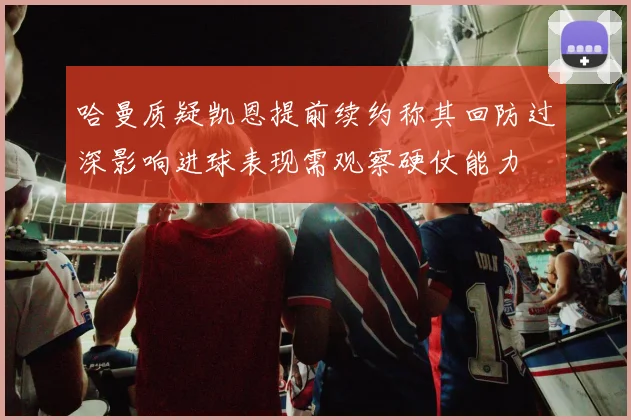 哈曼质疑凯恩提前续约称其回防过深影响进球表现需观察硬仗能力