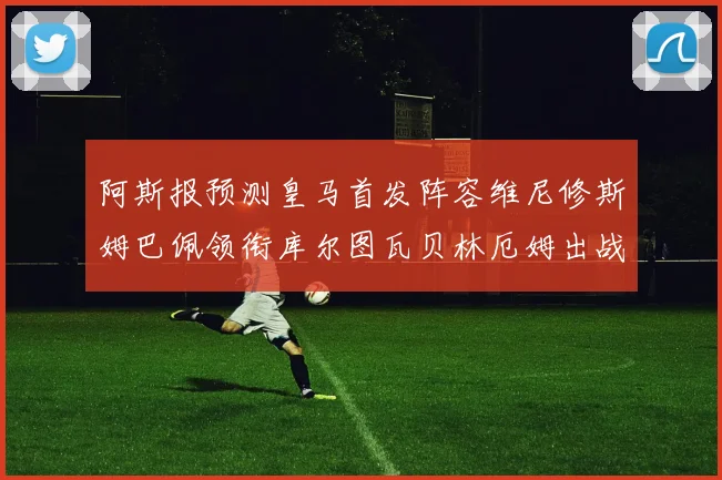 阿斯报预测皇马首发阵容维尼修斯姆巴佩领衔库尔图瓦贝林厄姆出战