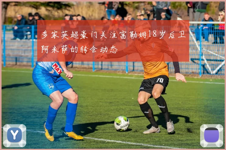 多家英超豪门关注富勒姆18岁后卫阿米萨的转会动态