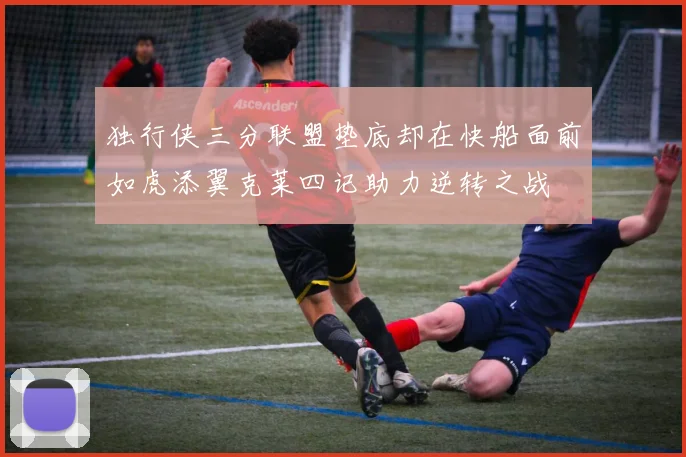 独行侠三分联盟垫底却在快船面前如虎添翼克莱四记助力逆转之战
