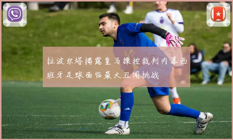 拉波尔塔揭露皇马操控裁判内幕西班牙足球面临最大丑闻挑战