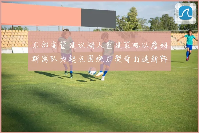东部高管建议湖人重建策略以詹姆斯离队为起点围绕东契奇打造新阵容