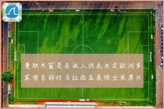 曼联冬窗是否放人仍未决定欧洲多家俱乐部对马拉西亚表现出浓厚兴趣