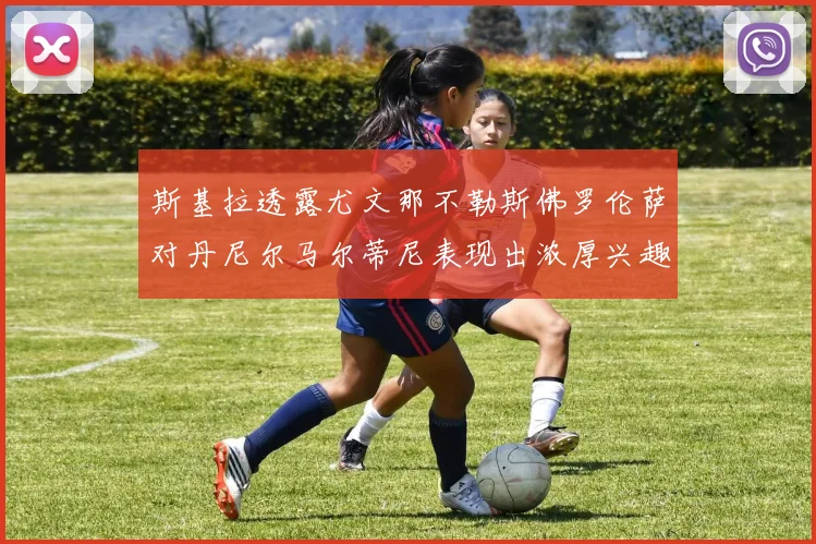 斯基拉透露尤文那不勒斯佛罗伦萨对丹尼尔马尔蒂尼表现出浓厚兴趣