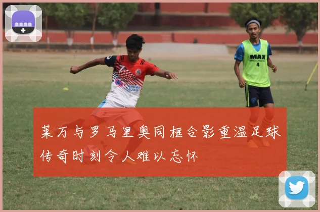 莱万与罗马里奥同框合影重温足球传奇时刻令人难以忘怀