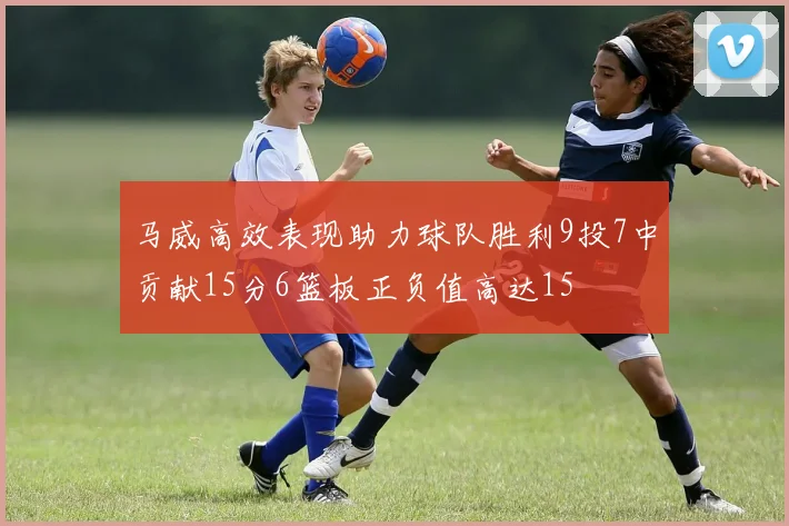 马威高效表现助力球队胜利9投7中贡献15分6篮板正负值高达15
