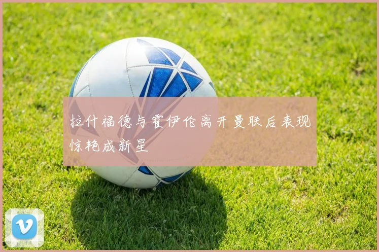拉什福德与霍伊伦离开曼联后表现惊艳成新星