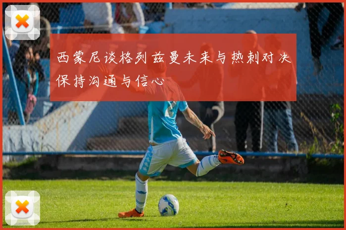 西蒙尼谈格列兹曼未来与热刺对决保持沟通与信心