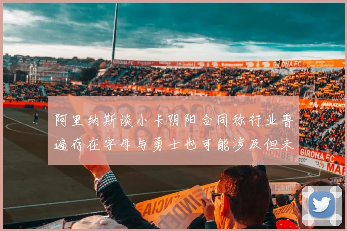 阿里纳斯谈小卡阴阳合同称行业普遍存在字母与勇士也可能涉及但未被查处
