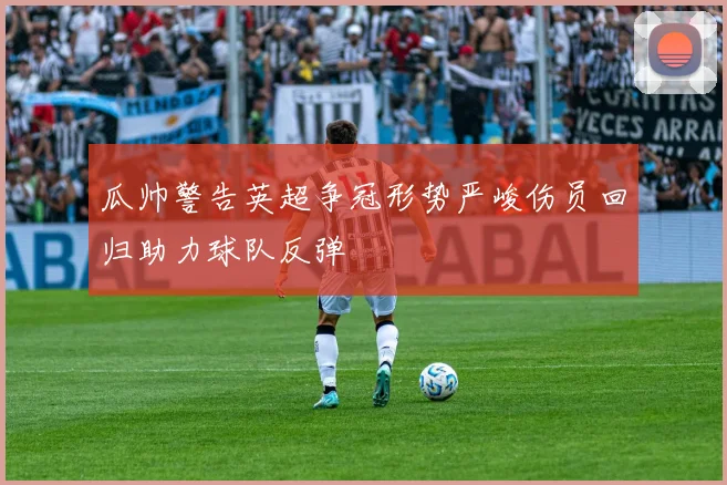 瓜帅警告英超争冠形势严峻伤员回归助力球队反弹