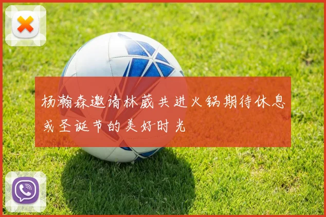 杨瀚森邀请林葳共进火锅期待休息或圣诞节的美好时光